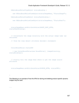 Oracle Application Framework Developer's Guide, Release 12.1.3


    OADataBoundValueViewObject statusBinding =

      new OADataBoundValueViewObject(statusImageBean, "StatusImage");

    OADataBoundValueViewObject statusTextBinding =

      new OADataBoundValueViewObject(statusImageBean, "StatusText");



  statusImageBean.setAttributeValue(SHORT_DESC_ATTR,
statusTextBinding);



  // Concatenate the image directory with the actual image name (as
retrieved

    // from the view object attribute decode() statement)



    ConcatBoundValue statusCBV

    = new ConcatBoundValue(new BoundValue[] {imageDirectory,
statusBinding});



  // Finally tell the image bean where to get the image source
attribute



    statusImageBean.setAttributeValue(SOURCE_ATTR, statusCBV);



}

The following is an example of how the APIs for storing and deleting product specific dynamic
images may be used:



...




                                                                                            557
 