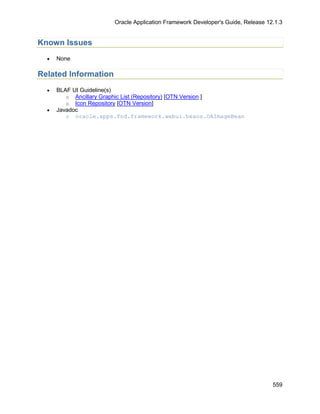 Oracle Application Framework Developer's Guide, Release 12.1.3


Known Issues
  •   None

Related Information
  •   BLAF UI Guideline(s)
         o Ancillary Graphic List (Repository) [OTN Version ]
         o Icon Repository [OTN Version]
  •   Javadoc
         o oracle.apps.fnd.framework.webui.beans.OAImageBean




                                                                                 559
 