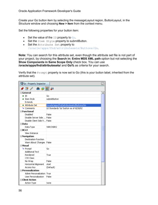 Oracle Application Framework Developer's Guide


Create your Go button item by selecting the messageLayout region, ButtonLayout, in the
Structure window and choosing New > Item from the context menu.

Set the following properties for your button item:

     •   Set the value of the ID property to Go.
     •   Set the Item Style property to submitButton.
     •   Set the Attribute Set property to
         /oracle/apps/fnd/attributesets/Buttons/Go.

Note: You can search for this attribute set, even though the attribute set file is not part of
your project, by choosing the Search in: Entire MDS XML path option but not selecting the
Show Components in Same Scope Only check box. You can use
/oracle/apps/fnd/attributesets/ and Go% as criteria for your search.

Verify that the Prompt property is now set to Go (this is your button label, inherited from the
attribute set).




56
 