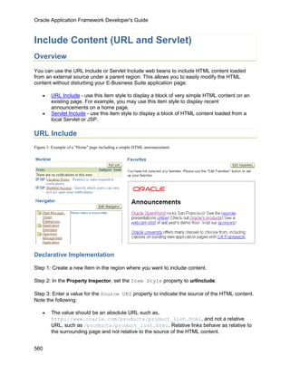 Oracle Application Framework Developer's Guide



Include Content (URL and Servlet)
Overview
You can use the URL Include or Servlet Include web beans to include HTML content loaded
from an external source under a parent region. This allows you to easily modify the HTML
content without disturbing your E-Business Suite application page.

    •    URL Include - use this item style to display a block of very simple HTML content on an
         existing page. For example, you may use this item style to display recent
         announcements on a home page.
    •    Servlet Include - use this item style to display a block of HTML content loaded from a
         local Servlet or JSP.

URL Include
Figure 1: Example of a "Home" page including a simple HTML announcement.




Declarative Implementation

Step 1: Create a new Item in the region where you want to include content.

Step 2: In the Property Inspector, set the Item Style property to urlInclude.

Step 3: Enter a value for the Source URI property to indicate the source of the HTML content.
Note the following:

    •    The value should be an absolute URL such as,
         http://www.oracle.com/products/product_list.html, and not a relative
         URL, such as /products/product_list.html. Relative links behave as relative to
         the surrounding page and not relative to the source of the HTML content.


560
 