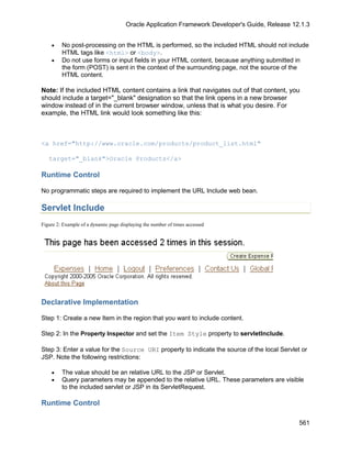 Oracle Application Framework Developer's Guide, Release 12.1.3


    •    No post-processing on the HTML is performed, so the included HTML should not include
         HTML tags like <html> or <body>.
    •    Do not use forms or input fields in your HTML content, because anything submitted in
         the form (POST) is sent in the context of the surrounding page, not the source of the
         HTML content.

Note: If the included HTML content contains a link that navigates out of that content, you
should include a target="_blank" designation so that the link opens in a new browser
window instead of in the current browser window, unless that is what you desire. For
example, the HTML link would look something like this:



<a href="http://www.oracle.com/products/product_list.html"

   target="_blank">Oracle Products</a>

Runtime Control

No programmatic steps are required to implement the URL Include web bean.

Servlet Include
Figure 2: Example of a dynamic page displaying the number of times accessed




Declarative Implementation

Step 1: Create a new Item in the region that you want to include content.

Step 2: In the Property Inspector and set the Item Style property to servletInclude.

Step 3: Enter a value for the Source URI property to indicate the source of the local Servlet or
JSP. Note the following restrictions:

    •    The value should be an relative URL to the JSP or Servlet.
    •    Query parameters may be appended to the relative URL. These parameters are visible
         to the included servlet or JSP in its ServletRequest.

Runtime Control

                                                                                                 561
 