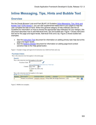 Oracle Application Framework Developer's Guide, Release 12.1.3



Inline Messaging, Tips, Hints and Bubble Text
Overview
Per the Oracle Browser Look-and-Feel (BLAF) UI Guideline Inline Messaging, Tips, Hints and
Bubble Text [ OTN Version ], you can add supplemental helpful text to your pages to help the
user complete the task at hand. Within this general category of help methods (see the UI
Guideline for information on how to choose the appropriate help method(s) for your design), this
document describes how to add field-level hints, tips and bubble text. Figure 1 shows instruction
text set for the page and region-levels, field-level hints and a tip. Figure 2 shows bubble text
examples.

     •    See the Instruction Text document for information on adding primary task help text at the
          page and region levels.
     •    See the Buttons (Global) document for information on adding page-level context
          sensitive help to the Help global button.

Figure 1: Example of page and region-level instruction text, field-level hints and a tip.




Figure 2: Bubble text examples.




                                                                                                    563
 