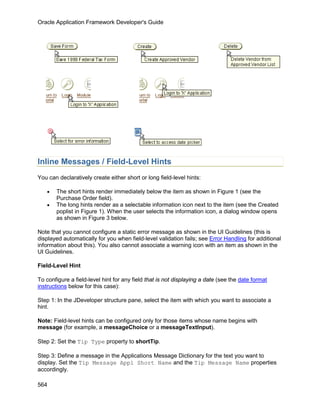 Oracle Application Framework Developer's Guide




Inline Messages / Field-Level Hints
You can declaratively create either short or long field-level hints:

   •   The short hints render immediately below the item as shown in Figure 1 (see the
       Purchase Order field).
   •   The long hints render as a selectable information icon next to the item (see the Created
       poplist in Figure 1). When the user selects the information icon, a dialog window opens
       as shown in Figure 3 below.

Note that you cannot configure a static error message as shown in the UI Guidelines (this is
displayed automatically for you when field-level validation fails; see Error Handling for additional
information about this). You also cannot associate a warning icon with an item as shown in the
UI Guidelines.

Field-Level Hint

To configure a field-level hint for any field that is not displaying a date (see the date format
instructions below for this case):

Step 1: In the JDeveloper structure pane, select the item with which you want to associate a
hint.

Note: Field-level hints can be configured only for those items whose name begins with
message (for example, a messageChoice or a messageTextInput).

Step 2: Set the Tip Type property to shortTip.

Step 3: Define a message in the Applications Message Dictionary for the text you want to
display. Set the Tip Message Appl Short Name and the Tip Message Name properties
accordingly.

564
 