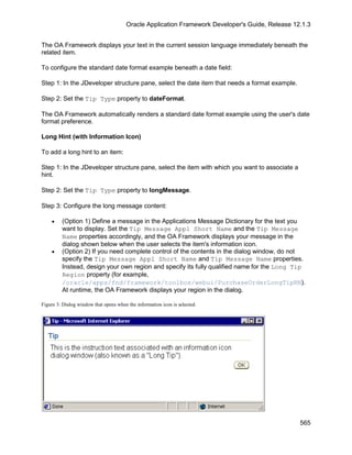 Oracle Application Framework Developer's Guide, Release 12.1.3


The OA Framework displays your text in the current session language immediately beneath the
related item.

To configure the standard date format example beneath a date field:

Step 1: In the JDeveloper structure pane, select the date item that needs a format example.

Step 2: Set the Tip Type property to dateFormat.

The OA Framework automatically renders a standard date format example using the user's date
format preference.

Long Hint (with Information Icon)

To add a long hint to an item:

Step 1: In the JDeveloper structure pane, select the item with which you want to associate a
hint.

Step 2: Set the Tip Type property to longMessage.

Step 3: Configure the long message content:

    •    (Option 1) Define a message in the Applications Message Dictionary for the text you
         want to display. Set the Tip Message Appl Short Name and the Tip Message
         Name properties accordingly, and the OA Framework displays your message in the
         dialog shown below when the user selects the item's information icon.
    •    (Option 2) If you need complete control of the contents in the dialog window, do not
         specify the Tip Message Appl Short Name and Tip Message Name properties.
         Instead, design your own region and specify its fully qualified name for the Long Tip
         Region property (for example,
         /oracle/apps/fnd/framework/toolbox/webui/PurchaseOrderLongTipRN).
         At runtime, the OA Framework displays your region in the dialog.

Figure 3: Dialog window that opens when the information icon is selected.




                                                                                                 565
 