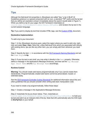 Oracle Application Framework Developer's Guide


Tips
Although the field-level hint properties in JDeveloper are called "tips," a tip in BLAF UI
Guidelines parlance is a special component with an icon, a standard "TIP" prefix and the tip text
that you define (an example is shown immediately above the search results table in Figure 1).
When you define a tip for your page, the OA Framework instantiates an
oracle.apps.fnd.framework.webui.beans.OATipBean and renders the tip text in the
current session language.

Tip: If you want to display tip text that includes HTML tags, see the Custom HTML document.

Declarative Implementation

To add a tip to your document:

Step 1: In the JDeveloper structure pane, select the region where you want to add a tip, right-
click and select New > Item. Note that, unlike field-level hints which are associated with directly
with existing items, tips are like any other item; you can simply add them wherever you need
them.

Step 2: Specify the item ID in accordance with the OA Framework Naming Standards and set
the Item Style to tip.

Step 3: If your tip text is very brief, you may enter it directly in the Text property. Otherwise,
define a message in the Applications Message Dictionary, and then set the Tip Message
Appl Short Name and the Tip Message Name accordingly.

Runtime Control

Warning: You should create web beans programmatically only if you cannot create them
declaratively. Programmatically created web beans cannot be personalized, reused, or
extended easily.

See the OA Framework Controller Coding Standards for additional information about this and
other guidelines that you should consider when writing web bean manipulation code.

If you need to create a tip programmatically, follow these steps:

Step 1: Create a message in the Applications Message Dictionary.

Step 2: Instantiate the tip as shown below. Then, instantiate an
oracle.apps.fnd.framework.webui.beans.OAStaticStyledTextBean to hold your
tip text and add it as an indexed child of the tip. Note that UIX automatically sets the CSS style
to OraTipText on your behalf.




566
 