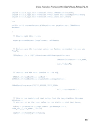 Oracle Application Framework Developer's Guide, Release 12.1.3


import oracle.apps.fnd.framework.webui.OAWebBeanConstants;
import oracle.apps.fnd.framework.webui.beans.OAStaticStyledTextBean;
import oracle.apps.fnd.framework.webui.beans.OATipBean;

...

public void processRequest(OAPageContext pageContext, OAWebBean
webBean)

{

// Always call this first.

super.processRequest(pageContext, webBean);



 // Instantiate the tip bean using the factory mechanism (do not use
"new").

OATipBean tip = (OATipBean)createWebBean(pageContext,

                                               OAWebBeanConstants.TIP_BEAN,

                                               null,"aName");



// Instantiate the text portion of the tip.

 OAStaticStyledTextBean tipText =
(OAStaticStyledTextBean)createWebBean(pageContext,


OAWebBeanConstants.STATIC_STYLED_TEXT_BEAN,

                                               null,"anotherName");



 // Obtain the translated text value from the Applications Message
Dictionary
 // and set it as the text value in the static styled text bean.

 String tipTextValue = pageContext.getMessage("AK",
"FWK_TBX_T_TIP_BEAN", null);

tipText.setText(tipTextValue);


                                                                                567
 