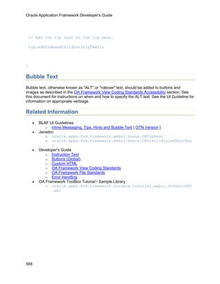 Oracle Application Framework Developer's Guide




 // Add the tip text to the tip bean.

 tip.addIndexedChildren(tipText);



}

Bubble Text
Bubble text, otherwise known as "ALT" or "rollover" text, should be added to buttons and
images as described in the OA Framework View Coding Standards Accessibility section. See
this document for instructions on when and how to specify the ALT text. See the UI Guideline for
information on appropriate verbiage.

Related Information
    •   BLAF UI Guidelines
           o Inline Messaging, Tips, Hints and Bubble Text [ OTN Version ]
    •   Javadoc
           o oracle.apps.fnd.framework.webui.beans.OATipBean
           o oracle.apps.fnd.framework.webui.beans.OAStaticStyledTextBea
              n
    •   Developer's Guide
           o Instruction Text
           o Buttons (Global)
           o Custom HTML
           o OA Framework View Coding Standards
           o OA Framework File Standards
           o Error Handling
    •   OA Framework ToolBox Tutorial / Sample Library
           o oracle.apps.fnd.framework.toolbox.tutorial.webui.PoSearchPG
              .xml




568
 