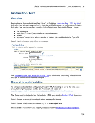 Oracle Application Framework Developer's Guide, Release 12.1.3



Instruction Text
Overview
Per the Oracle Browser Look-and-Feel (BLAF) UI Guideline Instruction Text [ OTN Version ],
instruction text is the primary method for directing and helping users to perform specific tasks.
Instruction text can be specified in relation to the following as illustrated in Figure 1 below.

     •    the entire page
     •    a section of content (a subheader or a subsubheader)
     •    a table
     •    a group of components within a section of content (rare, not illustrated in Figure 1)

Figure 1: Example of instruction text in different parts of the page.




See Inline Messages, Tips, Hints and Bubble Text for information on creating field-level hints
and tips as shown above the table in Figure 1.

Declarative Implementation
To add plain instruction text (without any links or HTML formatting) in any of the valid page
areas, following these steps and the OA Framework will create an
oracle.apps.fnd.framework.webui.beans.OAStaticStyledTextBean.

Tip: If you want to display tip text that includes HTML tags, see the Custom HTML document.

Step 1: Create a message in the Applications Message Dictionary.

Step 2: Create a region item and set its Style to staticStyledText.

Step 3: Set the region item's ID property in accordance the OA Framework File Standards.


                                                                                                    569
 