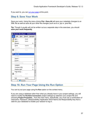 Oracle Application Framework Developer's Guide, Release 12.1.3


If you want to, you can run your page at this point.

Step 9. Save Your Work
Save your work. Using the menu choice File > Save All will save your metadata changes to an
XML file as well as save all your other file changes (such as to a .jsp or .java file).

Tip: Though it usually will not be written out as a separate step in the exercises, you should
save your work frequently.




Step 10. Run Your Page Using the Run Option
You can try out your page using the Run option on the context menu.

If you are using a database other than what you already have in your project settings, you will
need to modify the Runtime Connection project settings by selection your project file and
choosing Project Properties... from the main menu. Specifically, you must use a combination of
Username, Password, (Responsibility) Application Short Name and Responsibility Key that is
valid for your database to enable your session to log in.




                                                                                                 57
 