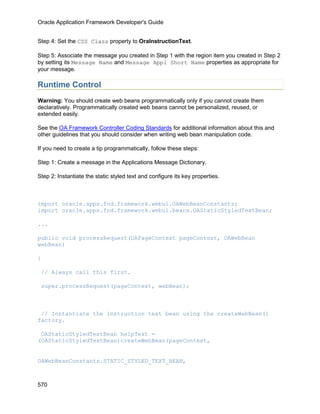 Oracle Application Framework Developer's Guide


Step 4: Set the CSS Class property to OraInstructionText.

Step 5: Associate the message you created in Step 1 with the region item you created in Step 2
by setting its Message Name and Message Appl Short Name properties as appropriate for
your message.

Runtime Control
Warning: You should create web beans programmatically only if you cannot create them
declaratively. Programmatically created web beans cannot be personalized, reused, or
extended easily.

See the OA Framework Controller Coding Standards for additional information about this and
other guidelines that you should consider when writing web bean manipulation code.

If you need to create a tip programmatically, follow these steps:

Step 1: Create a message in the Applications Message Dictionary.

Step 2: Instantiate the static styled text and configure its key properties.



import oracle.apps.fnd.framework.webui.OAWebBeanConstants;
import oracle.apps.fnd.framework.webui.beans.OAStaticStyledTextBean;

...

public void processRequest(OAPageContext pageContext, OAWebBean
webBean)

{

 // Always call this first.

 super.processRequest(pageContext, webBean);



 // Instantiate the instruction text bean using the createWebBean()
factory.

 OAStaticStyledTextBean helpText =
(OAStaticStyledTextBean)createWebBean(pageContext,


OAWebBeanConstants.STATIC_STYLED_TEXT_BEAN,



570
 