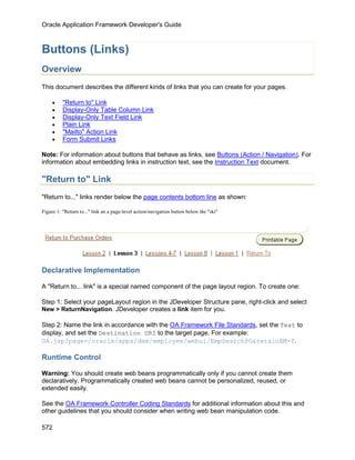 Oracle Application Framework Developer's Guide



Buttons (Links)
Overview
This document describes the different kinds of links that you can create for your pages.

     •    "Return to" Link
     •    Display-Only Table Column Link
     •    Display-Only Text Field Link
     •    Plain Link
     •    "Mailto" Action Link
     •    Form Submit Links

Note: For information about buttons that behave as links, see Buttons (Action / Navigation). For
information about embedding links in instruction text, see the Instruction Text document.

"Return to" Link
"Return to..." links render below the page contents bottom line as shown:

Figure 1: "Return to..." link an a page-level action/navigation button below the "ski"




Declarative Implementation

A "Return to... link" is a special named component of the page layout region. To create one:

Step 1: Select your pageLayout region in the JDeveloper Structure pane, right-click and select
New > ReturnNavigation. JDeveloper creates a link item for you.

Step 2: Name the link in accordance with the OA Framework File Standards, set the Text to
display, and set the Destination URI to the target page. For example:
OA.jsp?page=/oracle/apps/dem/employee/webui/EmpSearchPG&retainAM=Y.

Runtime Control

Warning: You should create web beans programmatically only if you cannot create them
declaratively. Programmatically created web beans cannot be personalized, reused, or
extended easily.

See the OA Framework Controller Coding Standards for additional information about this and
other guidelines that you should consider when writing web bean manipulation code.

572
 