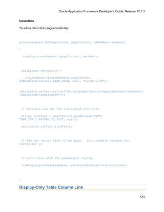 Oracle Application Framework Developer's Guide, Release 12.1.3


Instantiate

To add a return link programmatically:



processRequest(OAPageContext pageContext, OAWebBean webBean)

{

    super.processRequest(pageContext, webBean);



 OALinkBean returnLink =

   (OALinkBean)createWebBean(pageContext,
OAWebBeanConstants.LINK_BEAN, null, "returnLink");


returnLink.setDestination("OA.jsp?page=/oracle/apps/dem/employee/webui
/EmpSearchPG&retainAM=Y");



 // Retrieve and set the translated link text.

 String linkText = pageContext.getMessage("AK",
"FWK_TBX_T_RETURN_TO_POS", null);

 returnLink.setText(linkText);



 // Add the return link to the page.              This example assumes the
controller is



 // associated with the pageLayout region.

 ((OAPageLayoutBean)webBean).setReturnNavigation(returnLink);



}

Display-Only Table Column Link

                                                                                        573
 