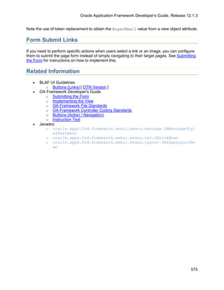 Oracle Application Framework Developer's Guide, Release 12.1.3


Note the use of token replacement to obtain the BuyerEmail value from a view object attribute.

Form Submit Links
If you need to perform specific actions when users select a link or an image, you can configure
them to submit the page form instead of simply navigating to their target pages. See Submitting
the Form for instructions on how to implement this.

Related Information
   •   BLAF UI Guidelines
          o Buttons (Links) [ OTN Version ]
   •   OA Framework Developer's Guide
          o Submitting the Form
          o Implementing the View
          o OA Framework File Standards
          o OA Framework Controller Coding Standards
          o Buttons (Action / Navigation)
          o Instruction Text
   •   Javadoc
          o oracle.apps.fnd.framework.webui.beans.message.OAMessageStyl
             edTextBean
          o oracle.apps.fnd.framework.webui.beans.nav.OALinkBean
          o oracle.apps.fnd.framework.webui.beans.layout.OAPageLayoutBe
             an




                                                                                            575
 