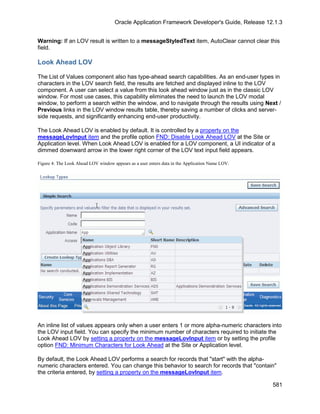 Oracle Application Framework Developer's Guide, Release 12.1.3


Warning: If an LOV result is written to a messageStyledText item, AutoClear cannot clear this
field.

Look Ahead LOV

The List of Values component also has type-ahead search capabilities. As an end-user types in
characters in the LOV search field, the results are fetched and displayed inline to the LOV
component. A user can select a value from this look ahead window just as in the classic LOV
window. For most use cases, this capability eliminates the need to launch the LOV modal
window, to perform a search within the window, and to navigate through the results using Next /
Previous links in the LOV window results table, thereby saving a number of clicks and server-
side requests, and significantly enhancing end-user productivity.

The Look Ahead LOV is enabled by default. It is controlled by a property on the
messageLovInput item and the profile option FND: Disable Look Ahead LOV at the Site or
Application level. When Look Ahead LOV is enabled for a LOV component, a UI indicator of a
dimmed downward arrow in the lower right corner of the LOV text input field appears.

Figure 4: The Look Ahead LOV window appears as a user enters data in the Application Name LOV.




An inline list of values appears only when a user enters 1 or more alpha-numeric characters into
the LOV input field. You can specify the minimum number of characters required to initiate the
Look Ahead LOV by setting a property on the messageLovInput item or by setting the profile
option FND: Minimum Characters for Look Ahead at the Site or Application level.

By default, the Look Ahead LOV performs a search for records that "start" with the alpha-
numeric characters entered. You can change this behavior to search for records that "contain"
the criteria entered, by setting a property on the messageLovInput item.

                                                                                                 581
 