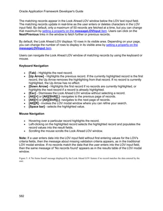 Oracle Application Framework Developer's Guide


The matching records appear in the Look Ahead LOV window below the LOV text input field.
The matching records update in real-time as the user enters or deletes characters in the LOV
input field. By default, only a maximum of 50 records are fetched at a time, but you can change
that maximum by setting a property on the messageLOVInput item. Users can click on the
Next/Previous links in the window to fetch further or previous records.

By default, the Look Ahead LOV displays 10 rows in its visible area. Depending on your page,
you can change the number of rows to display in its visible area by setting a property on the
messageLOVInput item.

Users can navigate the Look Ahead LOV window of matching records by using the keyboard or
mouse.

Keyboard Navigation

    •    [Tab] - Highlights the next record.
    •    [Up Arrow] - Highlights the previous record. If the currently highlighted record is the first
         record, the Up Arrow removes the highlighting from that record. If no record is currently
         highlighted, the Up Arrow has no effect.
    •    [Down Arrow] - Highlights the first record if no records are currently highlighted, or
         highlights the next record if a record is already highlighted.
    •    [Esc] - Dismisses the Look Ahead LOV window without selecting a record.
    •    [Alt][<] or [Alt][Shift][,]- navigates to the previous page of records.
    •    [Alt][>] or [Alt][Shift][.]- navigates to the next page of records.
    •    [Alt][R] - invokes the LOV modal window where you can refine your search.
    •    [Space bar] - selects the highlighted value.

Mouse Navigation

    •    Hovering over a particular record highlights the record.
    •    Left-clicking on the highlighted record selects the highlighted record and populates the
         record values into the result fields.
    •    Scrolling the mouse scrolls the Look Ahead LOV window.

Note: If a user enters data into the LOV input field without first entering values for the LOV's
criteria fields, then the message about missing validation criteria appears, as in the traditional
LOV modal window. If no records match the data that the user enters into the LOV input field,
then the same message of 'No records found' appears as in the results table of the LOV modal
window.

Figure 5: A 'No Items found' message displayed by the Look Ahead LOV feature if no record matches the data entered by the
user.




582
 