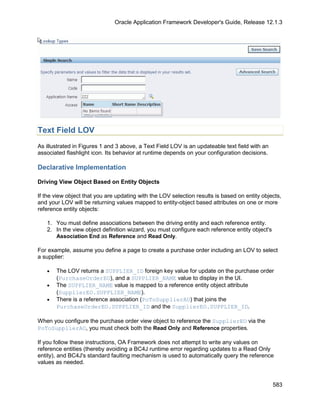 Oracle Application Framework Developer's Guide, Release 12.1.3




Text Field LOV
As illustrated in Figures 1 and 3 above, a Text Field LOV is an updateable text field with an
associated flashlight icon. Its behavior at runtime depends on your configuration decisions.

Declarative Implementation

Driving View Object Based on Entity Objects

If the view object that you are updating with the LOV selection results is based on entity objects,
and your LOV will be returning values mapped to entity-object based attributes on one or more
reference entity objects:

   1. You must define associations between the driving entity and each reference entity.
   2. In the view object definition wizard, you must configure each reference entity object's
      Association End as Reference and Read Only.

For example, assume you define a page to create a purchase order including an LOV to select
a supplier:

   •   The LOV returns a SUPPLIER_ID foreign key value for update on the purchase order
       (PurchaseOrderEO), and a SUPPLIER_NAME value to display in the UI.
   •   The SUPPLIER_NAME value is mapped to a reference entity object attribute
       (SupplierEO.SUPPLIER_NAME).
   •   There is a reference association (PoToSupplierAO) that joins the
       PurchaseOrderEO.SUPPLIER_ID and the SupplierEO.SUPPLIER_ID.

When you configure the purchase order view object to reference the SupplierEO via the
PoToSupplierAO, you must check both the Read Only and Reference properties.

If you follow these instructions, OA Framework does not attempt to write any values on
reference entities (thereby avoiding a BC4J runtime error regarding updates to a Read Only
entity), and BC4J's standard faulting mechanism is used to automatically query the reference
values as needed.


                                                                                                583
 
