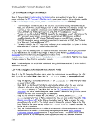 Oracle Application Framework Developer's Guide


LOV View Object and Application Module

Step 1: As described in Implementing the Model, define a view object for your list of values
query (note that the OA Framework File Standards recommend creating this application module
in the oracle/apps/<app_short_name>/<module>/lov/server directory).

   •   This view object should include all the columns you want to display in the LOV results
       table, and any hidden values that you want to return when the user makes a choice. For
       example, a view object for selecting a buyer might include BUYER_NAME (displayed
       value), BUYER_ID (hidden primary key), and JOB_TITLE (displayed value).
   •   You do not need to include a WHERE clause for the base page search criteria items; the
       OA Framework automatically appends an appropriate WHERE clauses and bind
       variables based on the LOV criteria. That said, however, your LOV can include a
       WHERE clause that always restricts the result set (for example, an END_DATE check
       for a "Currently Employed Buyers" LOV).
   •   The view object for the LOV region can be based on an entity object, but given its limited
       data selection, it's typically created using plain SQL.

Step 2: If you have not already done so, create a dedicated application module (AM) to contain
all view objects that are shared by a package or module (note that the OA Framework File
Standards recommend creating this application module in the
oracle/apps/<app_short_name>/<module>/lov/server directory). Add the view object
that you created in Step 1 to this application module.

Note: Do not designate this application module as being passivation-enabled (it isn't a real root
application module).

LOV Field and (Optional) Additional Criteria/Results Fields

Step 3: In the OA Extension Structure pane, select the region where you want to add the LOV
field, right-click and select New > Item. Set the Item Style property to messageLovInput.

   •   Step 3.1: Specify a standards-compliant ID, an Attribute Set and other properties
       as usual for text fields.
   •   Step 3.2: If you don't want the LOV to automatically validate when the user enters a
       value and tabs out or submits the form without tabbing out, set the Disable
       Validation property to True. Note that, per the OA Framework View Coding
       Standards, this value should always be False unless it's essential that you allow partial
       values in the field (in a search region, for example).
   •   Step 3.3: To enable or disable the Look Ahead LOV feature, set the Look Ahead
       Enabled property to True or False, respectively. You can also update the profile FND:
       Disable Look Ahead LOV at the Site or Application level to False to enable the Look
       Ahead feature for all LOVs. The default value for this profile option is False at the Site
       level. Note that the value you set on the Look Ahead Enabled property overrides the
       profile value for this LOV.
   •   Step 3.4: Control the minimum number of alpha-numeric character inputs required to
       activate the Look Ahead LOV feature by setting the profile option FND: Minimum
       Characters for Look Ahead at the Site or Application levels. The default value for the
       profile option is 3. To override this profile option value and set a different minimum

584
 