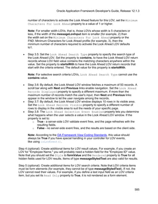 Oracle Application Framework Developer's Guide, Release 12.1.3


       number of characters to activate the Look Ahead feature for this LOV, set the Minimum
       Characters For Look Ahead property to a value of 1 or higher.

       Note: For smaller width LOVs, that is, those LOVs whose width is 5 characters or
       less, if the width of the messageLovInput item is smaller (for example, 2) than
       the width set on the Minimum Characters For Look Ahead property or the
       FND: Minimum Characters for Look Ahead profile (for example, 3), then the
       minimum number of characters required to activate the Look Ahead LOV defaults
       to1.

   •   Step 3.5: Set the Look Ahead Search Type property to specify the search type of
       the Look Ahead LOV. Set the property to contains, to have the Look Ahead LOV return
       records whose LOV field value contains the matching characters anywhere within the
       value. Set the property to startsWith to have the Look Ahead LOV return records that
       start with the criteria entered. The default value for this property is startsWith.

       Note: For selective search criteria LOVs, Look Ahead Search Type cannot use the
       contains value.

   •   Step 3.6: By default, the Look Ahead LOV window fetches a maximum of 50 records. A
       scroll bar along with Next and Previous links enable navigation. Set the Look Ahead
       Records Displayed property to specify a different maximum. If more than the
       maximum number of records match the user's input, then Next and Previous links
       appear in the window to let the user navigate among the records.
   •   Step 3.7: By default, the Look Ahead LOV window displays 10 rows in its visible area.
       Set the Look Ahead Records Visible property to specify a different number of
       rows to display in the visible area to suit the needs of your specific page.
   •   Step 3.8: The Look Ahead Selection Event Enabled property lets you determine
       what happens when the user selects a value in the Look Ahead LOV window. If the
       property is set to:
           o True - a server-side LOV validate event fires, and the page refreshes with the
               resulting fields.
           o False - no server-side event fires, and the results are based on the client side.

       Note: According to the OA Framework View Coding Standards, this value should
       always be True if you have special handling in your controller for LOV events,
       like using isLovEvent().

Step 4 (optional): Create additional items for LOV result values. For example, if you create an
LOV for "Employee Name," you will probably need a hidden field for the "Employee ID" value.
Note that you should set the Style to formValue and the Rendered property to True for all
hidden fields used for LOV results. Items of type messageStyledText are also valid for results.

Step 5 (optional): Create additional items for LOV search criteria. Note that LOV criteria items
must be form elements (for example, they cannot be of type messageStyledText). If not, the
LOV cannot read their values. For example, if you define a text input field as an LOV criteria
item, but you set its Read Only property to True, it is not rendered as a form element.



                                                                                               585
 