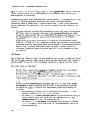 Oracle Application Framework Developer's Guide


Tip: If you want to use the value that you display in a messageStyledText field as LOV search
criteria, consider creating a mirror formValue field to hold the same value. LOVs do allow
formValue items as criteria items.

Warning: Query criteria for supplemental fields (in addition to the LOV field itself) must be used
carefully. For example, assume an "Employee Name" LOV is configured to apply a
"Department" value as query criteria. If the user enters a value of "Sales" in the "Department"
field and selects the "Employee Name" LOV icon, all employees in the sales department are
displayed.

   •   The value entered in the criteria field is used to perform an exact match (the base page
       LOV field's value is an exception to this rule as it is always used to perform a partial
       match). As a consequence, if the user enters "Sa" in the "Department" field and invokes
       the "Employee Name" LOV, the query will not find any employees in the "Sales"
       department.
   •   Supplemental query criteria items cannot be used as user enterable search criteria
       within the LOV itself. So, in our "Department" example, the LOV cannot be configured to
       let the user search on "Department" within the LOV window (if she realizes she wants to
       search in the "Consulting" department instead, she needs to dismiss the LOV and
       change the "Department" value on the base page before opening invoking the LOV a
       second time).

LOV Region

Step 6: Create the LOV region itself. First, you need to decide if you want to create an "external"
LOV that can be leveraged in multiple pages by defining unique mappings for each instance, or
a single-use LOV for use only in the current page. Instructions for each are provided below.

To create a single-use LOV region:

   •   Step 6.1 When a you create a messageLovInput item, OA Extension automatically
       creates an inline LOV region (listOfValues style) for this item.
   •   Step 6.2: Select your new listOfValues region in the Structure pane, and set its AM
       Definition property to the fully qualified name of the application module you created
       in Step 2 above (for example,
       /oracle/apps/fnd/framework/toolbox/tutorial/lov/server/TutorialLO
       VAM).
   •   Step 6.3: Select the listOfValues region again, right-click and select New > Region
       Using Wizard to create your results table and bind it to the view object you created
       above (see the Tables documentation for additional information about creating this
       component).
           o Remember to give the region and its items standards-compliant IDs, and
               specify appropriate Attribute Sets for the items.
           o Set the item Style to messageStyledText for any items you want to display in
               the LOV "Results" table. Note that at least one table item must be of type
               messageStyledText for the LOV to render properly.
           o Set the item Style to formValue for any hidden items (remember to set their
               Rendered property value to True so the OA Framework includes them in the
               web bean hierarchy).


586
 