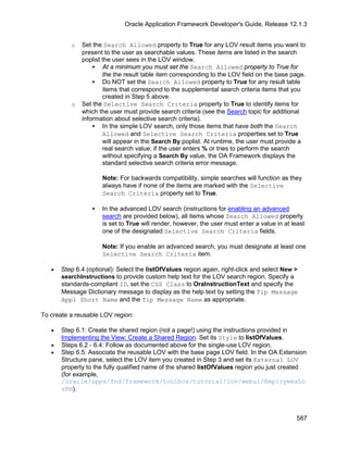 Oracle Application Framework Developer's Guide, Release 12.1.3


          o   Set the Search Allowed property to True for any LOV result items you want to
              present to the user as searchable values. These items are listed in the search
              poplist the user sees in the LOV window.
                   At a minimum you must set the Search Allowed property to True for
                      the the result table item corresponding to the LOV field on the base page.
                   Do NOT set the Search Allowed property to True for any result table
                      items that correspond to the supplemental search criteria items that you
                      created in Step 5 above.
          o   Set the Selective Search Criteria property to True to identify items for
              which the user must provide search criteria (see the Search topic for additional
              information about selective search criteria).
                   In the simple LOV search, only those items that have both the Search
                      Allowed and Selective Search Criteria properties set to True
                      will appear in the Search By poplist. At runtime, the user must provide a
                      real search value; if the user enters % or tries to perform the search
                      without specifying a Search By value, the OA Framework displays the
                      standard selective search criteria error message.

                      Note: For backwards compatibility, simple searches will function as they
                      always have if none of the items are marked with the Selective
                      Search Criteria property set to True.

                     In the advanced LOV search (instructions for enabling an advanced
                      search are provided below), all items whose Search Allowed property
                      is set to True will render, however, the user must enter a value in at least
                      one of the designated Selective Search Criteria fields.

                      Note: If you enable an advanced search, you must designate at least one
                      Selective Search Criteria item.

   •   Step 6.4 (optional): Select the listOfValues region again, right-click and select New >
       searchInstructions to provide custom help text for the LOV search region. Specify a
       standards-compliant ID, set the CSS Class to OraInstructionText and specify the
       Message Dictionary message to display as the help text by setting the Tip Message
       Appl Short Name and the Tip Message Name as appropriate.

To create a reusable LOV region:

   •   Step 6.1: Create the shared region (not a page!) using the instructions provided in
       Implementing the View: Create a Shared Region. Set its Style to listOfValues.
   •   Steps 6.2 - 6.4: Follow as documented above for the single-use LOV region.
   •   Step 6.5: Associate the reusable LOV with the base page LOV field. In the OA Extension
       Structure pane, select the LOV item you created in Step 3 and set its External LOV
       property to the fully qualified name of the shared listOfValues region you just created
       (for example,
       /oracle/apps/fnd/framework/toolbox/tutorial/lov/webui/EmployeesLo
       vRN).



                                                                                               587
 