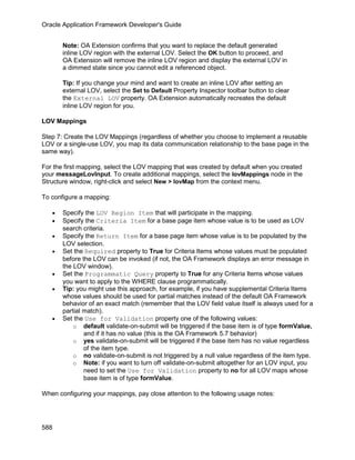 Oracle Application Framework Developer's Guide


       Note: OA Extension confirms that you want to replace the default generated
       inline LOV region with the external LOV. Select the OK button to proceed, and
       OA Extension will remove the inline LOV region and display the external LOV in
       a dimmed state since you cannot edit a referenced object.

       Tip: If you change your mind and want to create an inline LOV after setting an
       external LOV, select the Set to Default Property Inspector toolbar button to clear
       the External LOV property. OA Extension automatically recreates the default
       inline LOV region for you.

LOV Mappings

Step 7: Create the LOV Mappings (regardless of whether you choose to implement a reusable
LOV or a single-use LOV, you map its data communication relationship to the base page in the
same way).

For the first mapping, select the LOV mapping that was created by default when you created
your messageLovInput. To create additional mappings, select the lovMappings node in the
Structure window, right-click and select New > lovMap from the context menu.

To configure a mapping:

   •   Specify the LOV Region Item that will participate in the mapping.
   •   Specify the Criteria Item for a base page item whose value is to be used as LOV
       search criteria.
   •   Specify the Return Item for a base page item whose value is to be populated by the
       LOV selection.
   •   Set the Required property to True for Criteria Items whose values must be populated
       before the LOV can be invoked (if not, the OA Framework displays an error message in
       the LOV window).
   •   Set the Programmatic Query property to True for any Criteria Items whose values
       you want to apply to the WHERE clause programmatically.
   •   Tip: you might use this approach, for example, if you have supplemental Criteria Items
       whose values should be used for partial matches instead of the default OA Framework
       behavior of an exact match (remember that the LOV field value itself is always used for a
       partial match).
   •   Set the Use for Validation property one of the following values:
           o default validate-on-submit will be triggered if the base item is of type formValue,
               and if it has no value (this is the OA Framework 5.7 behavior)
           o yes validate-on-submit will be triggered if the base item has no value regardless
               of the item type.
           o no validate-on-submit is not triggered by a null value regardless of the item type.
           o Note: if you want to turn off validate-on-submit altogether for an LOV input, you
               need to set the Use for Validation property to no for all LOV maps whose
               base item is of type formValue.

When configuring your mappings, pay close attention to the following usage notes:




588
 