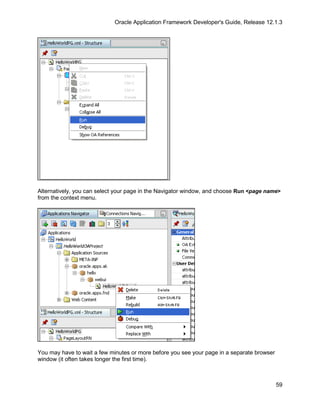 Oracle Application Framework Developer's Guide, Release 12.1.3




Alternatively, you can select your page in the Navigator window, and choose Run <page name>
from the context menu.




You may have to wait a few minutes or more before you see your page in a separate browser
window (it often takes longer the first time).



                                                                                            59
 