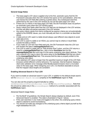 Oracle Application Framework Developer's Guide


General Usage Notes

   •   The base page's LOV value is applied only to the first, automatic query that the OA
       Framework executes when the LOV window first opens (or for autovalidation, when the
       user leaves the LOV field after entering a partial value). Any subsequent searches
       performed by the user in the LOV window do not use the base page LOV value.
   •   If there are no criteria in the base page LOV field, the OA Framework does not perform
       an automatic query when the LOV window opens.
   •   Query criteria from fields other than the LOV field are not displayed in the LOV window,
       but they will affect all queries executed in the LOV window.
   •   Any query criteria values from items configured as passive criteria are not automatically
       added to the WHERE clause; you must manually set them in a controller as described
       above.
   •   A table and an LOV used in a table should always used different view objects to avoid
       stale data errors.
   •   If an LOV is used in a table or an HGrid, you cannot map to criteria or result fields
       outside the table or HGrid.
   •   If you make an LOV text input field read only, the OA Framework hides the LOV icon
       and renders the data in messageStyledText item.
   •   If an LOV is used in a table with an "Add Another Row" button, and the LOV returns a
       result to a messageStyledText item, add a mirror formValue item for the
       messageStyledText item and map it to the same underlying view object attribute. Then,
       add a special LOV map to return the same value to the formValue field that you return
       to the messageStyledText field. This ensures that the data is properly written to the
       underlying view object.
   •   If the selected LOV value is longer than the specified maximum length of the LOV field,
       browsers exhibit different runtime behaviors. For example, Internet Explorer displays a
       client-side validation error message while Mozilla-based browsers return a truncated
       value to the base page. When designing your LOV, it is therefore desirable to ensure
       that the mapped value lengths are consistent.

Enabling Advanced Search in Your LOV

If you want to enable an advanced search in your LOV, in addition to the default simple search,
set the Advanced Search Allowed property on the listOfValues region to True.

You can also set this property programmatically by calling
setAdvancedListOfValues(Boolean.true) on the OAListOfValuesBean. Note that
this should be called only in the processRequest method of a controller associated with the
listOfValues region.

Advanced Search Usage Notes

   •   Per the BLAF UI guidelines, the Simple Search always displays by default, even if the
       Advanced Search is enabled. This state is illustrated in Figure 1 above.
   •   If the user searches in one mode and toggles to the other, the underlying query criteria
       object is cleared to avoid inconsistency.
   •   You should not make any changes to the underlying query criteria object yourself as this
       might destabilize the LOV.


590
 