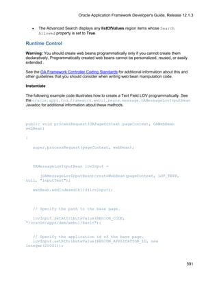 Oracle Application Framework Developer's Guide, Release 12.1.3


    •   The Advanced Search displays any listOfValues region items whose Search
        Allowed property is set to True.

Runtime Control

Warning: You should create web beans programmatically only if you cannot create them
declaratively. Programmatically created web beans cannot be personalized, reused, or easily
extended .

See the OA Framework Controller Coding Standards for additional information about this and
other guidelines that you should consider when writing web bean manipulation code.

Instantiate

The following example code illustrates how to create a Text Field LOV programmatically. See
the oracle.apps.fnd.framework.webui.beans.message.OAMessageLovInputBean
Javadoc for additional information about these methods.



public void processRequest(OAPageContext pageContext, OAWebBean
webBean)

{

    super.processRequest(pageContext, webBean);



    OAMessageLovInputBean lovInput =

      (OAMessageLovInputBean)createWebBean(pageContext, LOV_TEXT,
null, "inputTest");

    webBean.addIndexedChild(lovInput);



    // Specify the path to the base page.

   lovInput.setAttributeValue(REGION_CODE,
"/oracle/apps/dem/webui/Basic");


   // Specify the application id of the base page.
   lovInput.setAttributeValue(REGION_APPLICATION_ID, new
Integer(20001));



                                                                                          591
 