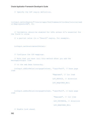 Oracle Application Framework Developer's Guide


      // Specify the LOV region definition.




lovInput.setLovRegion("/oracle/apps/fnd/framework/toolbox/tutorial/web
ui/EmployeesLovRN", 0);



   // Validation should be enabled for LOVs unless it's essential for
the field to allow

      // a partial value (in a "Search" region, for example).



      lovInput.setUnvalidated(false);



      // Configure the LOV mappings.

   // Note that you must call this method after you add the
messageLovInput item

      // to the web bean hierarchy.

   lovInput.addLovRelations(pageContext, "inputTest", // base page
item

                                                 "Empname", // lov item

                                                 LOV_RESULT, // direction

                                                 LOV_REQUIRED_NO);



   lovInput.addLovRelations(pageContext, "inputTest", // base page
item

                                                 "Empname", // lov item

                                                 LOV_CRITERIA, // direction

                                                 LOV_REQUIRED_NO);

      // Enable Look ahead.

592
 