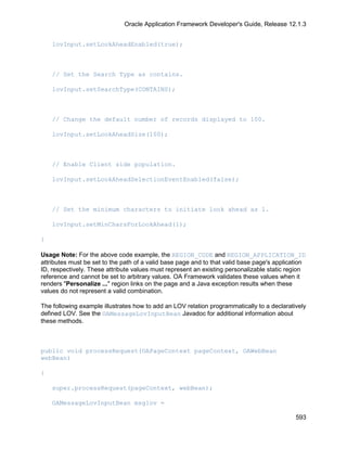 Oracle Application Framework Developer's Guide, Release 12.1.3


    lovInput.setLookAheadEnabled(true);



    // Set the Search Type as contains.

    lovInput.setSearchType(CONTAINS);



    // Change the default number of records displayed to 100.

    lovInput.setLookAheadSize(100);



    // Enable Client side population.

    lovInput.setLookAheadSelectionEventEnabled(false);



    // Set the minimum characters to initiate look ahead as 1.

    lovInput.setMinCharsForLookAhead(1);

}

Usage Note: For the above code example, the REGION_CODE and REGION_APPLICATION_ID
attributes must be set to the path of a valid base page and to that valid base page's application
ID, respectively. These attribute values must represent an existing personalizable static region
reference and cannot be set to arbitrary values. OA Framework validates these values when it
renders "Personalize ..." region links on the page and a Java exception results when these
values do not represent a valid combination.

The following example illustrates how to add an LOV relation programmatically to a declaratively
defined LOV. See the OAMessageLovInputBean Javadoc for additional information about
these methods.



public void processRequest(OAPageContext pageContext, OAWebBean
webBean)

{

    super.processRequest(pageContext, webBean);

    OAMessageLovInputBean msglov =

                                                                                             593
 