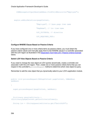Oracle Application Framework Developer's Guide


       (OAMessageLovInputBean)webBean.findChildRecursive("Employee");



      msglov.addLovRelations(pageContext,

                                 "Employee", // base page item name

                                 "EmpName", // lov item name

                                 LOV_CRITERIA, // direction

                                 LOV_REQUIRED_YES);

}

Configure WHERE Clause Based on Passive Criteria

If you have configured one or more criteria items as passive criteria, you must obtain the
passive criteria values and manually apply them to the WHERE clause in a controller associated
with the LOV region as illustrated in the Dependent Text Field LOV / Passive Criteria Example
below.

Switch LOV View Objects Based on Passive Criteria

If you need to change the view object an LOV queries dynamically, create a controller and
associate it with the LOV region. Then, create one or more passive criteria items that you can
inspect in this controller's processRequest metho