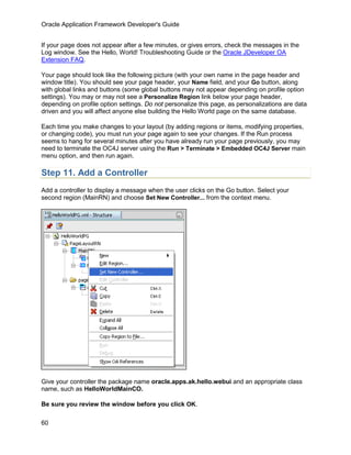 Oracle Application Framework Developer's Guide


If your page does not appear after a few minutes, or gives errors, check the messages in the
Log window. See the Hello, World! Troubleshooting Guide or the Oracle JDeveloper OA
Extension FAQ.

Your page should look like the following picture (with your own name in the page header and
window title). You should see your page header, your Name field, and your Go button, along
with global links and buttons (some global buttons may not appear depending on profile option
settings). You may or may not see a Personalize Region link below your page header,
depending on profile option settings. Do not personalize this page, as personalizations are data
driven and you will affect anyone else building the Hello World page on the same database.

Each time you make changes to your layout (by adding regions or items, modifying properties,
or changing code), you must run your page again to see your changes. If the Run process
seems to hang for several minutes after you have already run your page previously, you may
need to terminate the OC4J server using the Run > Terminate > Embedded OC4J Server main
menu option, and then run again.

Step 11. Add a Controller
Add a controller to display a message when the user clicks on the Go button. Select your
second region (MainRN) and choose Set New Controller... from the context menu.




Give your controller the package name oracle.apps.ak.hello.webui and an appropriate class
name, such as HelloWorldMainCO.

Be sure you review the window before you click OK.

60
 