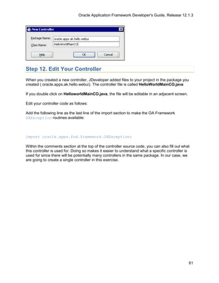 Oracle Application Framework Developer's Guide, Release 12.1.3




Step 12. Edit Your Controller
When you created a new controller, JDeveloper added files to your project in the package you
created ( oracle.apps.ak.hello.webui). The controller file is called HelloWorldMainCO.java

If you double click on HelloworldMainCO.java, the file will be editable in an adjacent screen.

Edit your controller code as follows:

Add the following line as the last line of the import section to make the OA Framework
OAException routines available:



import oracle.apps.fnd.framework.OAException;

Within the comments section at the top of the controller source code, you can also fill out what
this controller is used for. Doing so makes it easier to understand what a specific controller is
used for since there will be potentially many controllers in the same package. In our case, we
are going to create a single controller in this exercise.




                                                                                                 61
 