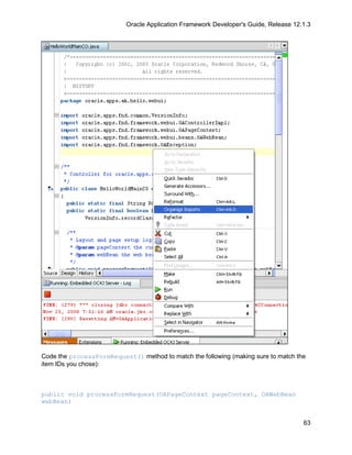 Oracle Application Framework Developer's Guide, Release 12.1.3




Code the processFormRequest() method to match the following (making sure to match the
item IDs you chose):



public void processFormRequest(OAPageContext pageContext, OAWebBean
webBean)


                                                                                      63
 