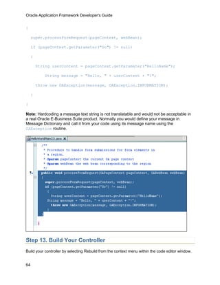 Oracle Application Framework Developer's Guide


{

     super.processFormRequest(pageContext, webBean);

     if (pageContext.getParameter("Go") != null)

     {

         String userContent = pageContext.getParameter("HelloName");

            String message = "Hello, " + userContent + "!";

         throw new OAException(message, OAException.INFORMATION);

     }

}

Note: Hardcoding a message text string is not translatable and would not be acceptable in
a real Oracle E-Business Suite product. Normally you would define your message in
Message Dictionary and call it from your code using its message name using the
OAException routine.




Step 13. Build Your Controller
Build your controller by selecting Rebuild from the context menu within the code editor window.


64
 