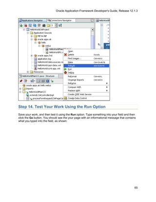 Oracle Application Framework Developer's Guide, Release 12.1.3




Step 14. Test Your Work Using the Run Option
Save your work, and then test it using the Run option. Type something into your field and then
click the Go button. You should see the your page with an informational message that contains
what you typed into the field, as shown:




                                                                                             65
 