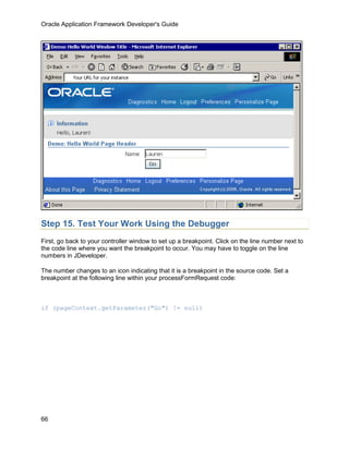 Oracle Application Framework Developer's Guide




Step 15. Test Your Work Using the Debugger
First, go back to your controller window to set up a breakpoint. Click on the line number next to
the code line where you want the breakpoint to occur. You may have to toggle on the line
numbers in JDeveloper.

The number changes to an icon indicating that it is a breakpoint in the source code. Set a
breakpoint at the following line within your processFormRequest code:



if (pageContext.getParameter("Go") != null)




66
 