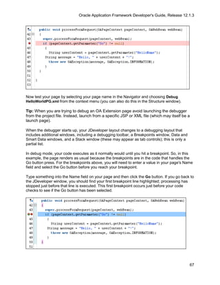Oracle Application Framework Developer's Guide, Release 12.1.3




Now test your page by selecting your page name in the Navigator and choosing Debug
HelloWorldPG.xml from the context menu (you can also do this in the Structure window).

Tip: When you are trying to debug an OA Extension page avoid launching the debugger
from the project file. Instead, launch from a specific JSP or XML file (which may itself be a
launch page).

When the debugger starts up, your JDeveloper layout changes to a debugging layout that
includes additional windows, including a debugging toolbar, a Breakpoints window, Data and
Smart Data windows, and a Stack window (these may appear as tab controls); this is only a
partial list.

In debug mode, your code executes as it normally would until you hit a breakpoint. So, in this
example, the page renders as usual because the breakpoints are in the code that handles the
Go button press. For the breakpoints above, you will need to enter a value in your page's Name
field and select the Go button before you reach your breakpoint.

Type something into the Name field on your page and then click the Go button. If you go back to
the JDeveloper window, you should find your first breakpoint line highlighted; processing has
stopped just before that line is executed. This first breakpoint occurs just before your code
checks to see if the Go button has been selected.




                                                                                             67
 