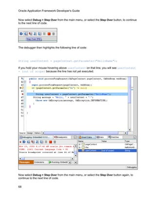 Oracle Application Framework Developer's Guide


Now select Debug > Step Over from the main menu, or select the Step Over button, to continue
to the next line of code.




The debugger then highlights the following line of code:



String userContent = pageContext.getParameter("HelloName");

If you hold your mouse hovering above userContent on that line, you will see userContent
= (out of scope) because the line has not yet executed.




Now select Debug > Step Over from the main menu, or select the Step Over button again, to
continue to the next line of code.


68
 