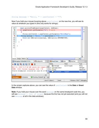 Oracle Application Framework Developer's Guide, Release 12.1.3




String message = "Hello, " + userContent + "!";

Now if you hold your mouse hovering above userContent on the new line, you will see its
value as whatever you typed in (this only works for strings).




In the screen captures above, you can see the value of userContent in the Data or Smart
Data window.

Note: If you hold your mouse over the word message on the same breakpoint code line, you
will see message = (out of scope) because the line has not yet executed (and you will not
see message at all in the data windows).




                                                                                          69
 