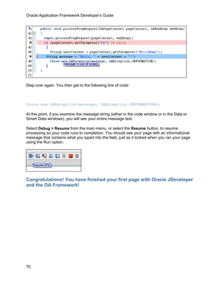 Oracle Application Framework Developer's Guide




Step over again. You then get to the following line of code:



throw new OAException(message, OAException.INFORMATION);

At this point, if you examine the message string (either in the code window or in the Data or
Smart Data windows), you will see your entire message text.

Select Debug > Resume from the main menu, or select the Resume button, to resume
processing so your code runs to completion. You should see your page with an informational
message that contains what you typed into the field, just as it looked when you ran your page
using the Run option.




Congratulations! You have finished your first page with Oracle JDeveloper
and the OA Framework!




70
 