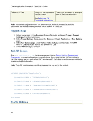 Oracle Application Framework Developer's Guide


OADumpUIXTree                   Writes out the component     This should be used only when you
                                tree for a page.             need to diagnose a problem.

                                See Debugging OA
                                Framework Applications.

Note: You can set page test modes two different ways, however, the back button and
passivation test modes currently must be set as cookies in a test JSP.

Project Settings

     1. Select your project in the JDeveloper System Navigator and select Project > Project
        Settings... from the main menu.
     2. In the Project Settings dialog, select the Common > Oracle Applications > Run Options
        page.
     3. In the Run Options page, select the test modes that you want to enable in the Off
        Options List and shuttle them to the On Options List.
     4. Select OK to save your changes.

Test JSP Cookies

The test_fwktutorial.jsp that you ran as described in Setting Up Your Development
Environment includes the following cookie definitions. If you save this test JSP to create your
own (the easiest way to create a test JSP), simply modify the following section as appropriate to
enable or disable test modes.

Note: Test JSP cookie values override any values that you set for the project.



<SCRIPT LANGUAGE="JavaScript">

     document.cookie = "OADiagnostic=1";

     document.cookie = "OADeveloperMode=1";

     document.cookie = "OABackButtonTestMode=0";

     document.cookie = "OAPassivationTestMode=0";

     document.cookie = "OADumpUIXTree=0";

</SCRIPT>

Profile Options



72
 