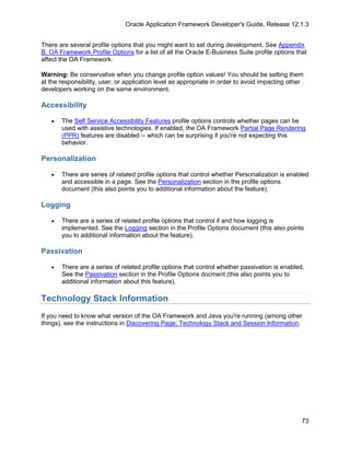 Oracle Application Framework Developer's Guide, Release 12.1.3


There are several profile options that you might want to set during development. See Appendix
B: OA Framework Profile Options for a list of all the Oracle E-Business Suite profile options that
affect the OA Framework.

Warning: Be conservative when you change profile option values! You should be setting them
at the responsibility, user, or application level as appropriate in order to avoid impacting other
developers working on the same environment.

Accessibility

   •   The Self Service Accessibility Features profile options controls whether pages can be
       used with assistive technologies. If enabled, the OA Framework Partial Page Rendering
       (PPR) features are disabled -- which can be surprising if you're not expecting this
       behavior.

Personalization

   •   There are series of related profile options that control whether Personalization is enabled
       and accessible in a page. See the Personalization section in the profile options
       document (this also points you to additional information about the feature).

Logging

   •   There are a series of related profile options that control if and how logging is
       implemented. See the Logging section in the Profile Options document (this also points
       you to additional information about the feature).

Passivation

   •   There are a series of related profile options that control whether passivation is enabled.
       See the Passivation section in the Profile Options docment (this also points you to
       additional information about this feature).

Technology Stack Information
If you need to know what version of the OA Framework and Java you're running (among other
things), see the instructions in Discovering Page, Technology Stack and Session Information.




                                                                                                 73
 