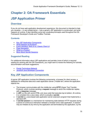 Oracle Application Framework Developer's Guide, Release 12.1.3



Chapter 2: OA Framework Essentials
JSP Application Primer
Overview
If you do not have web application development experience, this document is intended to help
you visualize -- in very simple terms -- how a generic JSP application is constructed, and what
happens at runtime. It also identifies some key vocabulary/concepts used throughout the OA
Framework Developer's Guide and ToolBox Tutorials.

Contents

   •   Key JSP Application Components
   •   What Happens at Runtime?
   •   Event Handling: Web UI vs. Classic Client UI
   •   Page Navigation
   •   What is a Cookie?
   •   More About Servlet Sessions

Suggested Reading

For additional information about JSP applications and servlets (none of which is required
reading for working with the OA Framework), you might want to review the following for tutorials,
documentation and book suggestions:

   •   Oracle Technology Network
   •   JavaSoft Java Developer Connection

Key JSP Application Components
A typical JSP application involves the following components: a browser for client access, a
database for enterprise data and a web application server ("middle tier") where the application
objects live.

   •   The browser communicates with the middle-tier using HTTP (Hyper Text Transfer
       Protocol), which involves sending a request message to which the middle-tier replies
       with a response message.
   •   A JSP is a file with some HTML and Java code that executes top to bottom. At runtime,
       it is compiled into a Java class, which is actually a servlet.
   •   A servlet is a Java-based web application server extension program that implements a
       standard API.
   •   A servlet session is a mechanism for maintaining state between HTTP requests during
       a period of continuous interaction between a browser and a web application. A session
       may be initiated at any time by the application and terminated by the application, by the



                                                                                              75
 