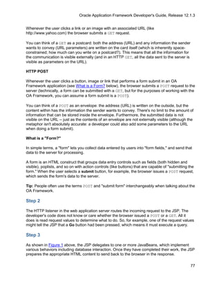 Oracle Application Framework Developer's Guide, Release 12.1.3


Whenever the user clicks a link or an image with an associated URL (like
http://www.yahoo.com) the browser submits a GET request.

You can think of a GET as a postcard: both the address (URL) and any information the sender
wants to convey (URL parameters) are written on the card itself (which is inherently space-
constrained; how much can you write on a postcard?). This means that all the information for
the communication is visible externally (and in an HTTP GET, all the data sent to the server is
visible as parameters on the URL).

HTTP POST

Whenever the user clicks a button, image or link that performs a form submit in an OA
Framework application (see What is a Form? below), the browser submits a POST request to the
server (technically, a form can be submitted with a GET, but for the purposes of working with the
OA Framework, you can assume a form submit is a POST).

You can think of a POST as an envelope: the address (URL) is written on the outside, but the
content within has the information the sender wants to convey. There's no limit to the amount of
information that can be stored inside the envelope. Furthermore, the submitted data is not
visible on the URL -- just as the contents of an envelope are not externally visible (although the
metaphor isn't absolutely accurate: a developer could also add some parameters to the URL
when doing a form submit).

What is a "Form?"

In simple terms, a "form" lets you collect data entered by users into "form fields," and send that
data to the server for processing.

A form is an HTML construct that groups data entry controls such as fields (both hidden and
visible), poplists, and so on with action controls (like buttons) that are capable of "submitting the
form." When the user selects a submit button, for example, the browser issues a POST request,
which sends the form's data to the server.

Tip: People often use the terms POST and "submit form" interchangeably when talking about the
OA Framework.

Step 2

The HTTP listener in the web application server routes the incoming request to the JSP. The
developer's code does not know or care whether the browser issued a POST or a GET. All it
does is read request values to determine what to do. So, for example, one of the request values
might tell the JSP that a Go button had been pressed, which means it must execute a query.

Step 3

As shown in Figure 1 above, the JSP delegates to one or more JavaBeans, which implement
various behaviors including database interaction. Once they have completed their work, the JSP
prepares the appropriate HTML content to send back to the browser in the response.

                                                                                                   77
 