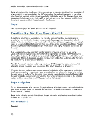 Oracle Application Framework Developer's Guide


Note: We included the JavaBeans in this example just to make the point that in an application of
any complexity -- and modularity -- the JSP does not do the application work on its own since
you should not combine model, view and controller code in the same file. However, there is no
absolute technical requirement for the JSP to work with any other Java classes, and if it does,
there is no requirement that these classes be JavaBeans.

Step 4

The browser displays the HTML it received in the response.

Event Handling: Web UI vs. Classic Client UI
In traditional client/server applications, you have the option of handling events ranging in
granularity from very low-level mouse movements to field, region and finally, window-level
scope. Furthermore, when you communicate from the client to the server, you can send a single
value to be validated back to the server while expecting a single validation result back. You can
then modify the user interface accordingly, which allows for a highly interactive experience for
the user.

In a web application, you essentially handle "page-level" events (unless you are using
Javascript extensively to create a more interactive experience, and since the OA Framework
Coding Standards and Oracle Browser Look and Feel (BLAF) UI Guidelines prohibit this, we will
not consider it here). In this case, as users navigate from field to field and enter data, there are
no events for you as a developer to handle.

Tip: OA Framework provides partial page rendering (PPR ) support for some actions, which
allows for a more interactive user experience. This is fully described in Chapter 4.

When the browser finally sends a request as described above, all the page data is sent in that
single communication -- including any user-entered values and information about what actions
the user wants to perform. The developer reads request values to determine what happened (if
the user pressed a button, which one was it?), does whatever work is required by the selected
action, and then transmits a new HTML page back to the browser.

Page Navigation
So far, we've reviewed what happens (in general terms) when the browser communicates to the
web server and vice versa, but we have not discussed the primary mechanisms for navigating
from one page to another.

Note: In the following generic descriptions, it does not matter whether the request sent by the
browser is a POST or a GET.

Standard Request

Scenario



78
 