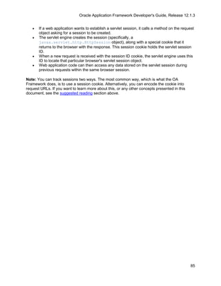 Oracle Application Framework Developer's Guide, Release 12.1.3


   •   If a web application wants to establish a servlet session, it calls a method on the request
       object asking for a session to be created.
   •   The servlet engine creates the session (specifically, a
       javax.servlet.http.HttpSession object), along with a special cookie that it
       returns to the browser with the response. This session cookie holds the servlet session
       ID.
   •   When a new request is received with the session ID cookie, the servlet engine uses this
       ID to locate that particular browser's servlet session object.
   •   Web application code can then access any data stored on the servlet session during
       previous requests within the same browser session.

Note: You can track sessions two ways. The most common way, which is what the OA
Framework does, is to use a session cookie. Alternatively, you can encode the cookie into
request URLs. If you want to learn more about this, or any other concepts presented in this
document, see the suggested reading section above.




                                                                                                85
 