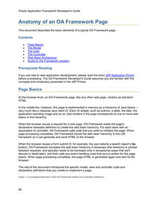Oracle Application Framework Developer's Guide



Anatomy of an OA Framework Page
This document describes the basic elements of a typical OA Framework page.

Contents

     •   Page Basics
     •   The Model
     •   The View
     •   The Controller
     •   Web Bean Architecture
     •   Guide to OA Framework Javadoc

Prerequisite Reading

If you are new to web application development, please read the short JSP Application Primer
before proceeding. The OA Framework Developer's Guide assumes you are familiar with the
concepts and vocabulary presented in the JSP Primer.

Page Basics
At the browser level, an OA Framework page, like any other web page, renders as standard
HTML.

In the middle tier, however, this page is implemented in memory as a hierarchy of Java beans --
very much like a classical Java client UI. Each UI widget, such as buttons, a table, the tabs, the
application branding image and so on, that renders in the page corresponds to one or more web
beans in the hierarchy.

When the browser issues a request for a new page, OA Framework reads the page's
declarative metadata definition to create the web bean hierarchy. For each bean with an
associated UI controller, OA Framework calls code that you write to initialize the page. When
page processing completes, OA Framework hands the web bean hierarchy to the UIX
framework so it can generate and send HTML to the browser.

When the browser issues a form submit (if, for example, the user selects a search region's Go
button), OA Framework recreates the web bean hierarchy if necessary (the hierarchy is cached
between requests, and typically needs to be recreated only in exceptional cases that we'll
discuss in detail later), and then calls any event handling code that you've written for the page
beans. When page processing completes, the page HTML is generated again and sent to the
browser.

The rest of this document introduces the specific model, view and controller code and
declarative definitions that you create to implement a page.

Figure 1: A conceptual illustration of the OA Framework model-view-controller architecture




86
 