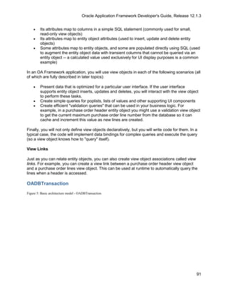 Oracle Application Framework Developer's Guide, Release 12.1.3


    •    Its attributes map to columns in a simple SQL statement (commonly used for small,
         read-only view objects)
    •    Its attributes map to entity object attributes (used to insert, update and delete entity
         objects)
    •    Some attributes map to entity objects, and some are populated directly using SQL (used
         to augment the entity object data with transient columns that cannot be queried via an
         entity object -- a calculated value used exclusively for UI display purposes is a common
         example)

In an OA Framework application, you will use view objects in each of the following scenarios (all
of which are fully described in later topics):

    •    Present data that is optimized for a particular user interface. If the user interface
         supports entity object inserts, updates and deletes, you will interact with the view object
         to perform these tasks.
    •    Create simple queries for poplists, lists of values and other supporting UI components
    •    Create efficient "validation queries" that can be used in your business logic. For
         example, in a purchase order header entity object you might use a validation view object
         to get the current maximum purchase order line number from the database so it can
         cache and increment this value as new lines are created.

Finally, you will not only define view objects declaratively, but you will write code for them. In a
typical case, the code will implement data bindings for complex queries and execute the query
(so a view object knows how to "query" itself).

View Links

Just as you can relate entity objects, you can also create view object associations called view
links. For example, you can create a view link between a purchase order header view object
and a purchase order lines view object. This can be used at runtime to automatically query the
lines when a header is accessed.

OADBTransaction
Figure 5: Basic architecture model - OADBTransaction




                                                                                                   91
 