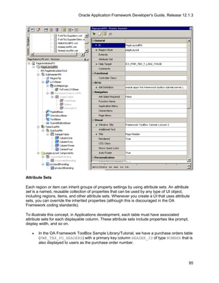 Oracle Application Framework Developer's Guide, Release 12.1.3




Attribute Sets

Each region or item can inherit groups of property settings by using attribute sets. An attribute
set is a named, reusable collection of properties that can be used by any type of UI object,
including regions, items, and other attribute sets. Whenever you create a UI that uses attribute
sets, you can override the inherited properties (although this is discouraged in the OA
Framework coding standards).

To illustrate this concept, in Applications development, each table must have associated
attribute sets for each displayable column. These attribute sets include properties like prompt,
display width, and so on.

   •   In the OA Framework ToolBox Sample Library/Tutorial, we have a purchase orders table
       (FWK_TBX_PO_HEADERS) with a primary key column HEADER_ID of type NUMBER that is
       also displayed to users as the purchase order number.




                                                                                                   95
 